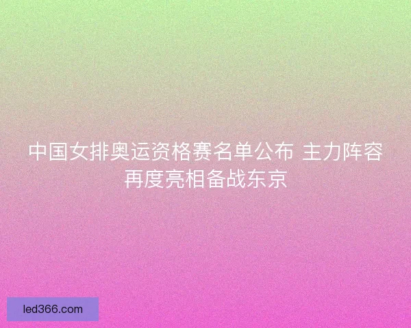 中国女排奥运资格赛名单公布 主力阵容再度亮相备战东京