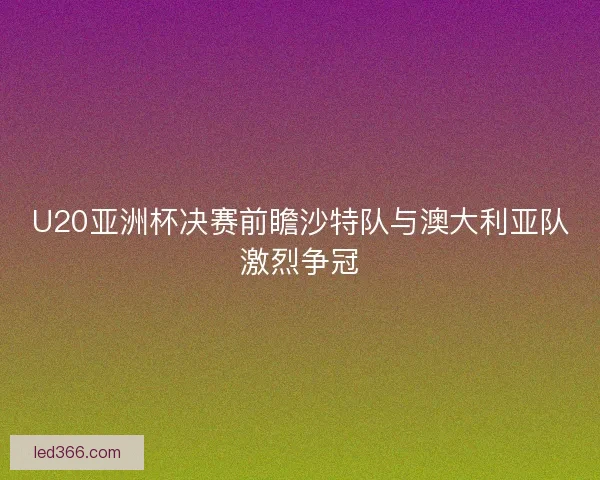 U20亚洲杯决赛前瞻沙特队与澳大利亚队激烈争冠