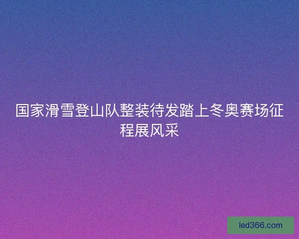 国家滑雪登山队整装待发踏上冬奥赛场征程展风采