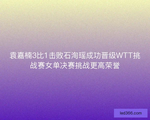 袁嘉楠3比1击败石洵瑶成功晋级WTT挑战赛女单决赛挑战更高荣誉