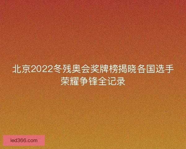 北京2022冬残奥会奖牌榜揭晓各国选手荣耀争锋全记录
