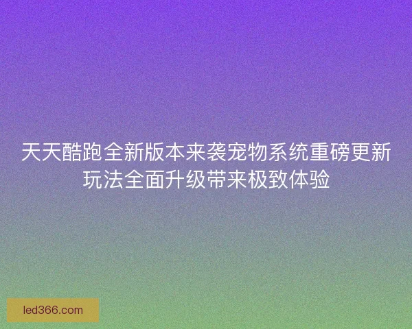 天天酷跑全新版本来袭宠物系统重磅更新玩法全面升级带来极致体验
