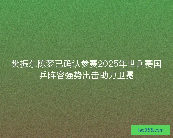 樊振东陈梦已确认参赛2025年世乒赛国乒阵容强势出击助力卫冕