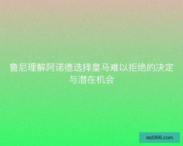 鲁尼理解阿诺德选择皇马难以拒绝的决定与潜在机会