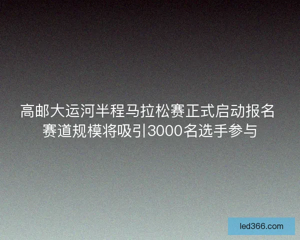 高邮大运河半程马拉松赛正式启动报名 赛道规模将吸引3000名选手参与