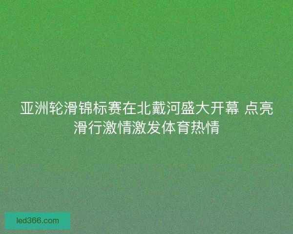 亚洲轮滑锦标赛在北戴河盛大开幕 点亮滑行激情激发体育热情