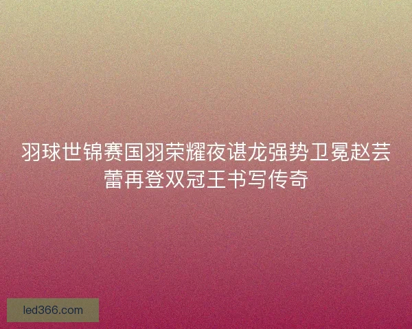 羽球世锦赛国羽荣耀夜谌龙强势卫冕赵芸蕾再登双冠王书写传奇